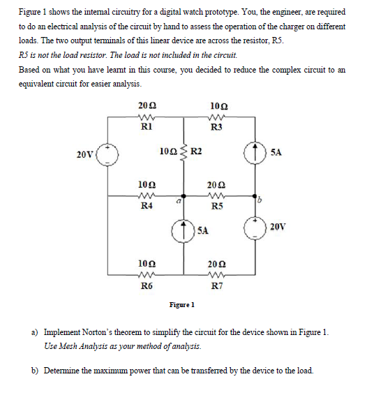 Figure 1 shows the intemal circuitry for a digital watch prototype. You, the engineer, are required
to do an electrical analysis of the circuit by hand to assess the operation of the charger on different
loads. The two output terminals of this linear device are across the resistor, RS.
R5 is not the load resistor. The load is not included in the circuit.
Based on what you have leamt in this course, you decided to reduce the complex circuit to an
equivalent circuit for easier analysis.
200
100
RI
R3
20V
100 R2
5A
100
200
R4
R5
(1)SA
20V
100
200
R6
R7
Figure 1
a) Implement Norton's theorem to simplify the circuit for the device shown in Figure 1.
Use Mesh Analysis as your method of analysis.
b) Determine the maximum power that can be transferred by the device to the load.
