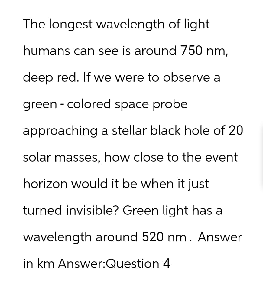 The longest wavelength of light
humans can see is around 750 nm,
deep red. If we were to observe a
green - colored space probe
approaching a stellar black hole of 20
solar masses, how close to the event
horizon would it be when it just
turned invisible? Green light has a
wavelength around 520 nm. Answer
in km Answer:Question 4