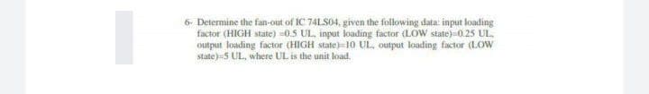 6- Determine the fan-out of IC 74LS04, given the following data: input loading
factor (HIGH state) =0.5 UL, input loading factor (LOW state)-0.25 UL,
output loading factor (HIGH state)=10 UL, output loading factor (LOW
state)-5 UL, where UL is the unit load.
