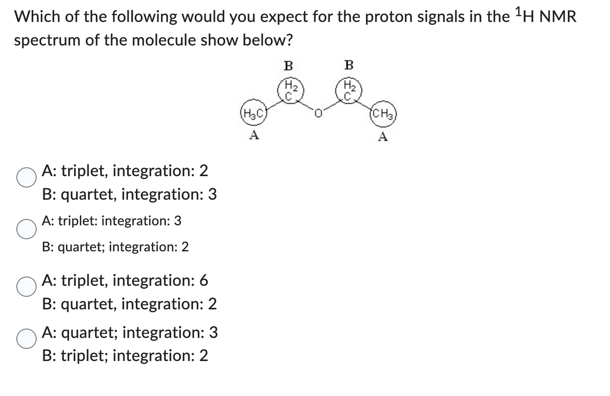 Which of the following would you expect for the proton signals in the ¹H NMR
spectrum of the molecule show below?
A: triplet, integration: 2
B: quartet, integration: 3
A: triplet: integration: 3
B: quartet; integration: 2
A: triplet, integration: 6
B: quartet, integration: 2
A: quartet; integration: 3
B: triplet; integration: 2
(H₂C)
B
وقفو
A
B
(CH3)
A