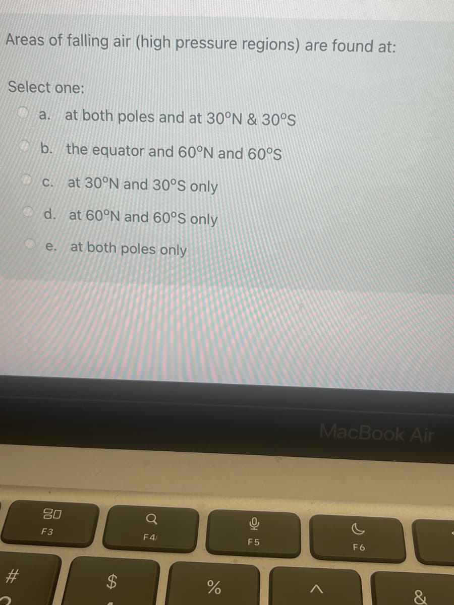 Areas of falling air (high pressure regions) are found at:
Select one:
#
a. at both poles and at 30°N & 30°S
b. the equator and 60°N and 60°S
at 30°N and 30°S only
C.
d.
e.
80
F3
at 60°N and 60°S only
at both poles only
SA
F4
%
F5
MacBook Air
F6