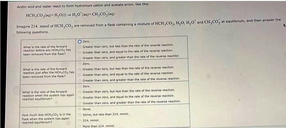 Acetic acid and water react to form hydronium cation and acetate anion, like this:
HCH,CO,ag}+H,O) – H,O (Q)-CH,CO_(1)
Imagine 214. mmol of HCH,CO₂ are removed from a flask containing a mixture of HCH,CO₂, H₂O, H,O and CH,CO, at equilibrium, and then answer the
following questions.
What is the rate of the forward
reaction before any HCH CO₂ has
been removed from the flask?
What is the rate of the forward
reaction just after the HCH₂CO; has
been removed from the flask?
What is the rate of the forward
reaction when the system has again
reached equilibrium?
How much less HCH,CO₂ is in the
flask when the system has again
reached equilibrium?
Zero,
Greater than zero, but less than the rate of the reverse reaction.
Greater than zero, and equal to the rate of the reverse reaction.
Greater than zero, and greater than the rate of the reverse reaction
Zero.
Greater than zero, but less than the rate of the reverse reaction.
Greater than zero, and equal to the rate of the reverse reaction.
Greater than zero, and greater than the rate of the reverse reaction.
Zero
Greater than zero, but less than the rate of the reverse reaction
Greater than zero, and equal to the rate of the reverse reaction.
Greater than zero, and greater than the rate of the reverse reaction.
None.
Some, but less than 214. mmol.,
214, mmol
More than 214. mmol,