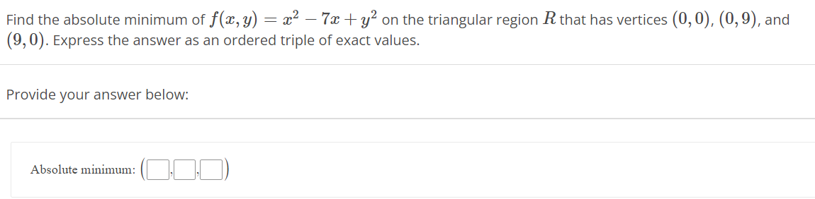 Find the absolute minimum of f(x, y) = x² − 7x + y² on the triangular region R that has vertices (0,0), (0,9), and
(9,0). Express the answer as an ordered triple of exact values.
Provide your answer below:
Absolute minimum: