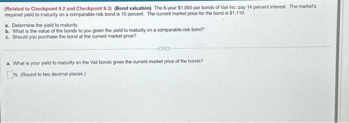(Related to Checkpoint 9.2 and Checkpoint 9.3) (Bond valuation) The 8-year $1,000 par bonds of Vail Inc pay 14 percent interest. The market's
required yield to maturity on a comparable-risk bond is 10 percent. The current market price for the bond is $1,110.
a. Determine the yield to maturity.
b. What is the value of the bonds to you given the yield to maturity on a comparable-risk bond?
c. Should you purchase the bond at the current market price?
COLLE
a. What is your yield to maturity on the Vail bonds given the current market price of the bonds?
% (Round to two decimal places.)