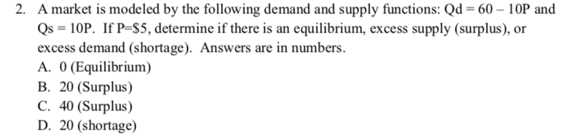 2. A market is modeled by the following demand and supply functions: Qd = 60 – 10P and
Qs = 10P. If P=$5, determine if there is an equilibrium, excess supply (surplus), or
excess demand (shortage). Answers are in numbers.
A. 0 (Equilibrium)
B. 20 (Surplus)
C. 40 (Surplus)
D. 20 (shortage)
