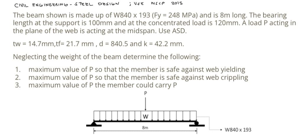 CIVIL ENGINEERING - STEEL DESIGN
; USE NSCP 2015
The beam shown is made up of W840 x 193 (Fy = 248 MPa) and is 8m long. The bearing
length at the support is 100mm and at the concentrated load is 120mm. A load P acting in
the plane of the web is acting at the midspan. Use ASD.
tw = 14.7mm,tf= 21.7 mm, d = 840.5 and k = 42.2 mm.
Neglecting the weight of the beam determine the following:
2.
1. maximum value of P so that the member is safe against web yielding
maximum value of P so that the member is safe against web crippling
maximum value of P the member could carry P
3.
P
W
8m
→→W840 x 193