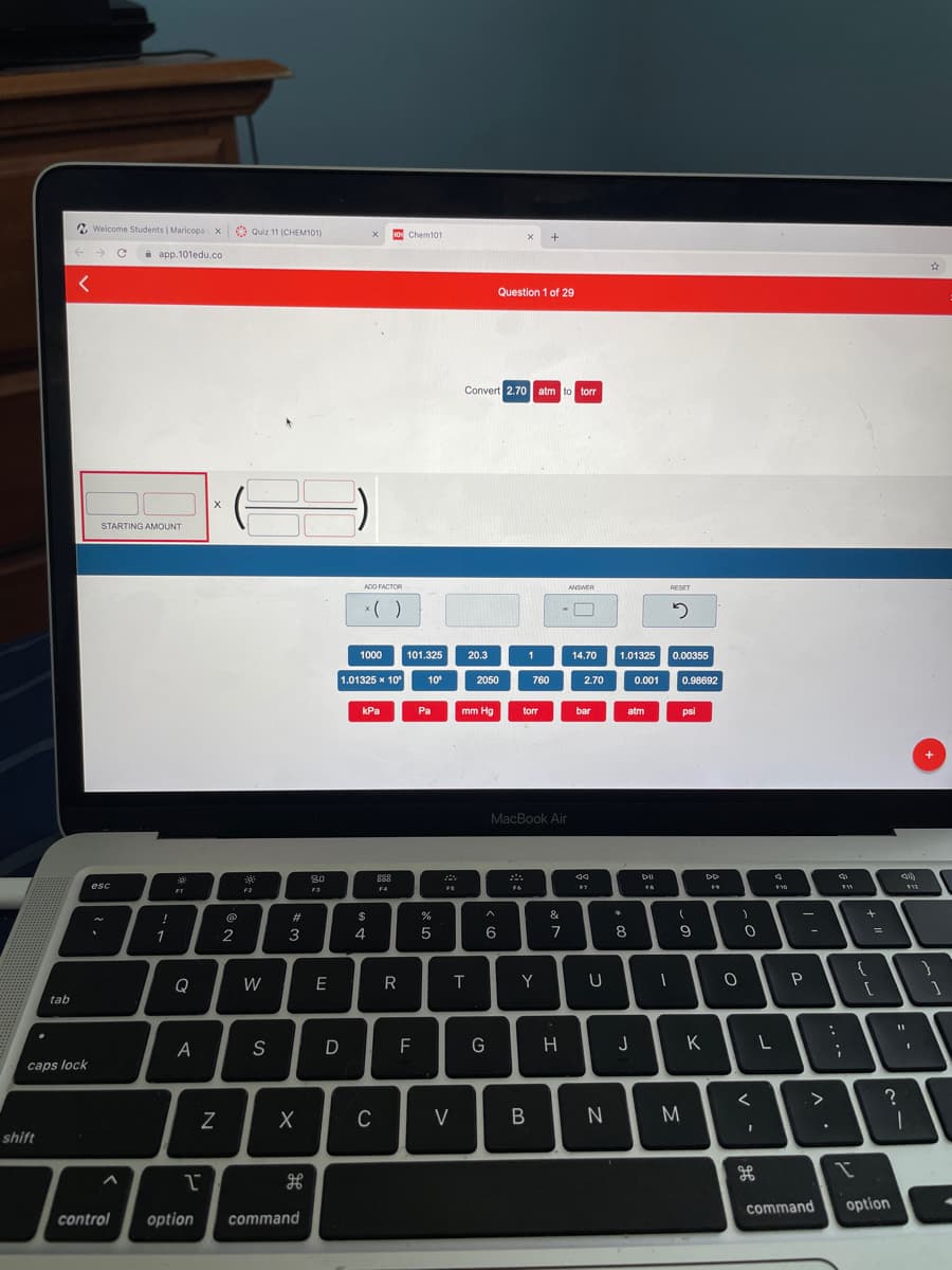 2 Welcome Students | Maricopa x
O Quiz 11 (CHEM101)
o Chem101
i app.101edu.co
Question 1 of 29
Convert 2.70 atm to torr
STARTING AMOUNT
ADD FACTOR
ANSWER
RESET
*( )
1000
101.325
20.3
1
14.70
1.01325
0.00355
1.01325 x 10
10
2050
760
2.70
0.001
0.98692
kPa
Pa
mm Hg
torr
bar
atm
psi
MacBook Air
80
DI
I
esc
F4
FS
FI
F2
F3
@
23
$
&
*
1
2
3
4
7
8
Q
W
E
R
T
Y
P
tab
S
H
K
caps lock
C
V
M
shift
command
option
control
option
сommand
N
