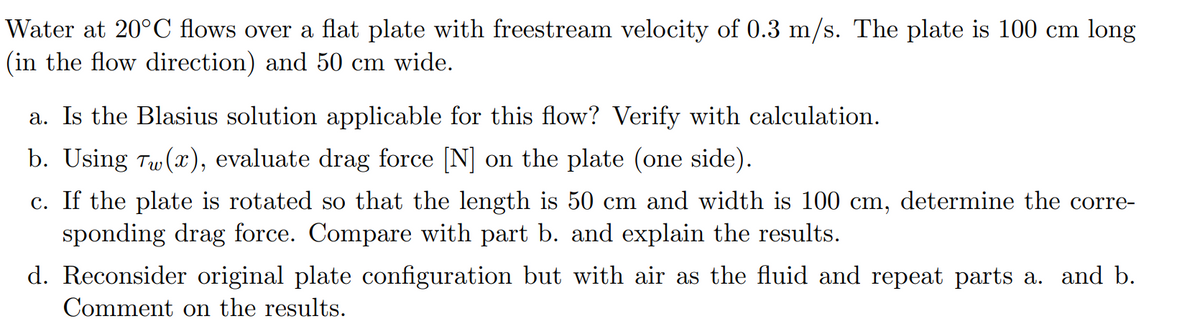 Water at 20°C flows over a flat plate with freestream velocity of 0.3 m/s. The plate is 100 cm long
(in the flow direction) and 50 cm wide.
a. Is the Blasius solution applicable for this flow? Verify with calculation.
b. Using Tw (x), evaluate drag force [N] on the plate (one side).
c. If the plate is rotated so that the length is 50 cm and width is 100 cm, determine the corre-
sponding drag force. Compare with part b. and explain the results.
d. Reconsider original plate configuration but with air as the fluid and repeat parts a. and b.
Comment on the results.

