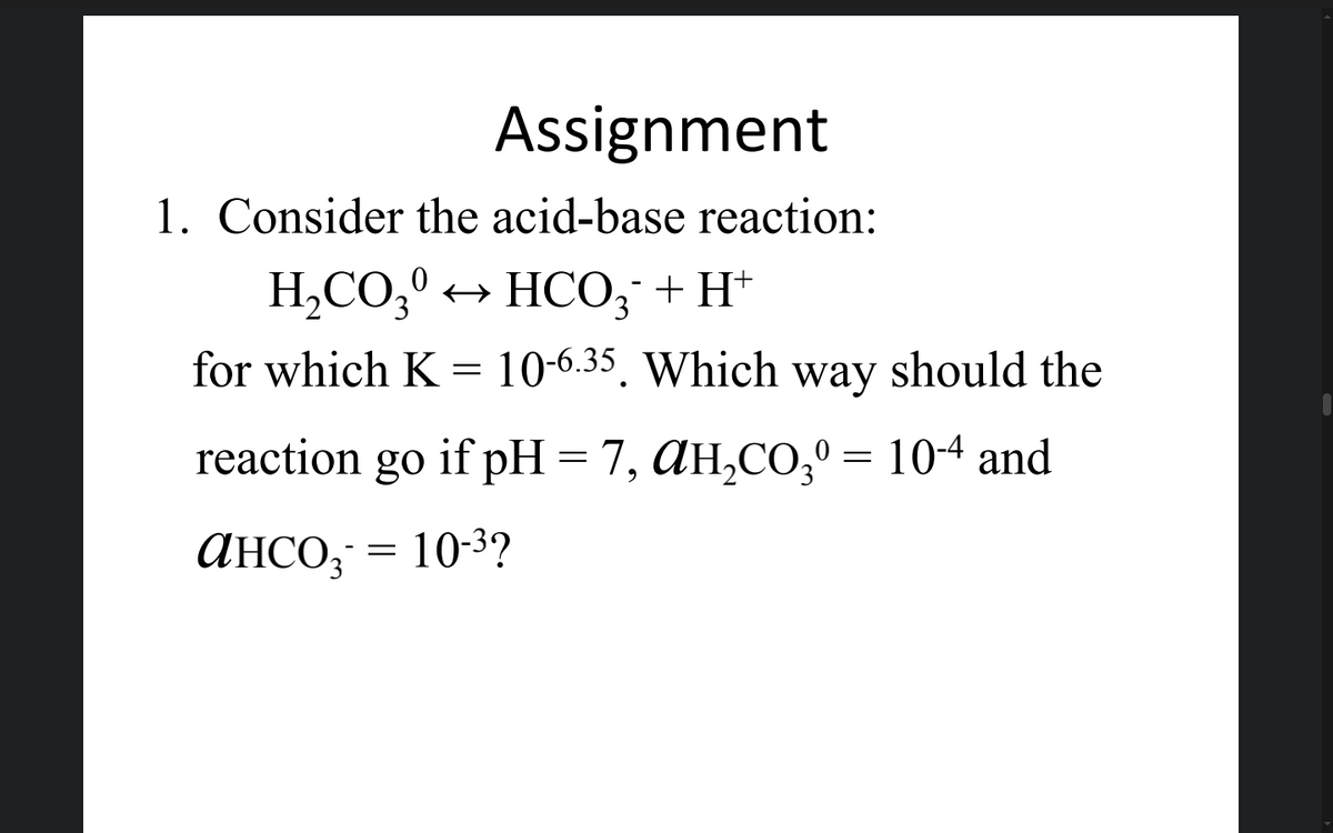 Assignment
1. Consider the acid-base reaction:
H,CO;0 + HCO3 + H*
for which K = 10-6.35, Which way should the
reaction
go if pH = 7, AH,CO, = 104 and
ансо; 3D 10-3?
