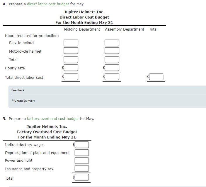 4. Prepare a direct labor cost budget for May.
Jupiter Helmets Inc.
Direct Labor Cost Budget
For the Month Ending May 31
Molding Department Assembly Department Total
Hours required for production:
Bicycle helmet
Motorcycle helmet
Total
Hourly rate
Total direct labor cost
Feedback
Check My Work
5. Prepare a factory overhead cost budget for May.
Jupiter Helmets Inc.
Factory Overhead Cost Budget
For the Month Ending May 31
Indirect factory wages
Depreciation of plant and equipment
Power and light
Insurance and property tax
Total
