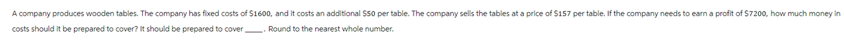 A company produces wooden tables. The company has fixed costs of $1600, and it costs an additional $50 per table. The company sells the tables at a price of $157 per table. If the company needs to earn a profit of $7200, how much money in
costs should it be prepared to cover? It should be prepared to cover
Round to the nearest whole number.