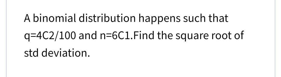 A binomial distribution happens such that
q=4C2/100 and n=6C1. Find the square root of
std deviation.