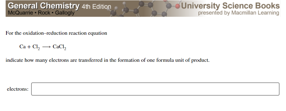 General Chemistry 4th Edition
McQuarrie • Rock • Gallogly
University Science Books
presented by Macmillan Learning
For the oxidation-reduction reaction equation
Ca + Cl, → CaCl,
indicate how many electrons are transferred in the formation of one formula unit of product.
electrons:
