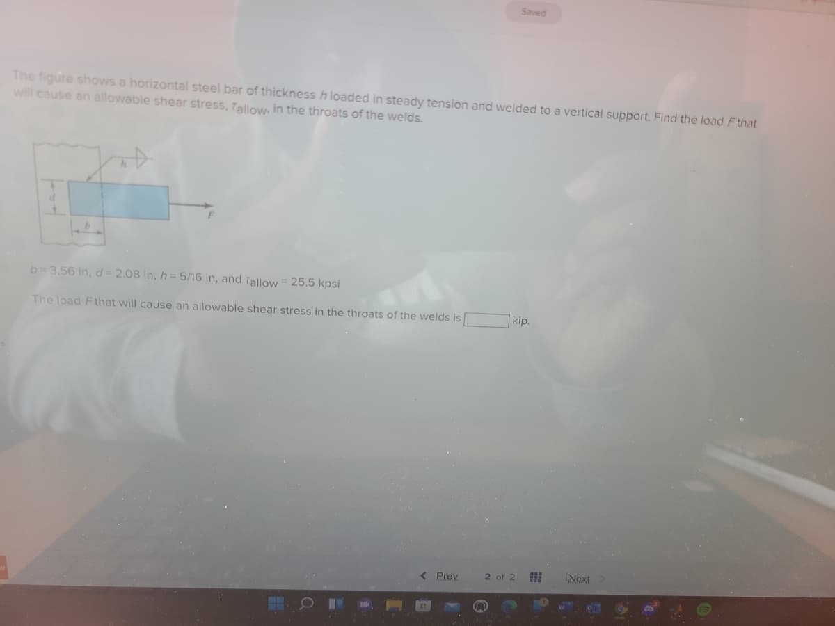 Saved
The figure shows a horizontal steel bar of thickness h loaded in steady tension and welded to a vertical support. Find the load Fthat
will cause an allowable shear stress, Tallow, in the throats of the welds.
b= 3.56 in, d = 2.08 in, h = 5/16 in, and Tallow = 25.5 kpsi
The load Fthat will cause an allowable shear stress in the throats of the welds is
7kip.
< Prev
2 of 2
Next>
