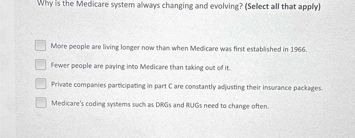 Why is the Medicare system always changing and evolving? (Select all that apply)
More people are living longer now than when Medicare was first established in 1966.
Fewer people are paying into Medicare than taking out of it.
Private companies participating in part C are constantly adjusting their insurance packages.
Medicare's coding systems such as DRGs and RUGS need to change often.