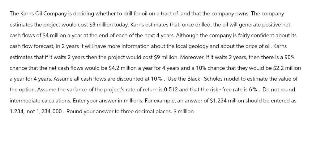 The Karns Oil Company is deciding whether to drill for oil on a tract of land that the company owns. The company
estimates the project would cost $8 million today. Karns estimates that, once drilled, the oil will generate positive net
cash flows of $4 million a year at the end of each of the next 4 years. Although the company is fairly confident about its
cash flow forecast, in 2 years it will have more information about the local geology and about the price of oil. Karns
estimates that if it waits 2 years then the project would cost $9 million. Moreover, if it waits 2 years, then there is a 90%
chance that the net cash flows would be $4.2 million a year for 4 years and a 10% chance that they would be $2.2 million
a year for 4 years. Assume all cash flows are discounted at 10%. Use the Black - Scholes model to estimate the value of
the option. Assume the variance of the project's rate of return is 0.512 and that the risk - free rate is 6%. Do not round
intermediate calculations. Enter your answer in millions. For example, an answer of $1.234 million should be entered as
1.234, not 1,234,000. Round your answer to three decimal places. $ million