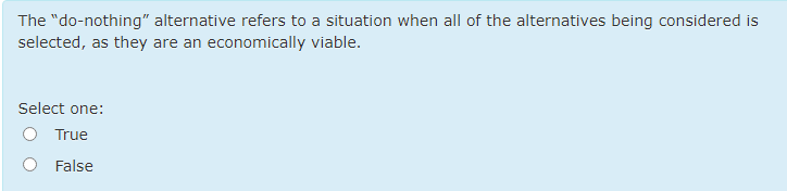 The "do-nothing" alternative refers to a situation when all of the alternatives being considered is
selected, as they are an economically viable.
Select one:
True
False
