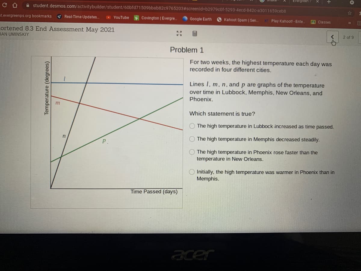 A student.desmos.com/activitybuilder/student/60bfd71509bbab82c9765203#screenid%=Db2979cof-5293-4ecd-842c-a3011659ceb8
nt.evergreenps.org bookmarks
A Real-Time Updates..
O YouTube
Covington | Evergre.
Google Earth
O Kahoot Spam | Sen.
KI Play Kahoot! - Ente.
A Classes
Lortened 8.3 End Assessment May 2021
IAN UMINSKIY
2 of 9
Problem 1
For two weeks, the highest temperature each day was
recorded in four different cities.
Lines I, m, n, and p are graphs of the temperature
over time in Lubbock, Memphis, New Orleans, and
Phoenix.
Which statement is true?
The high temperature in Lubbock increased as time passed.
in
The high temperature
Memphis
creased steadily.
The high temperature in Phoenix rose faster than the
temperature in New Orleans.
Initially, the high temperature was warmer in Phoenix than in
Memphis.
Time Passed (days)
acer
Temperature (degrees)
