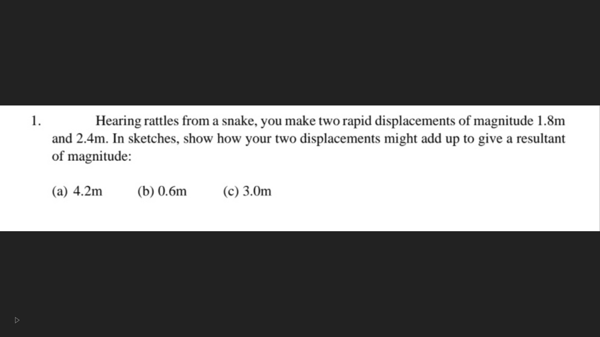 Hearing rattles from a snake, you make two rapid displacements of magnitude 1.8m
and 2.4m. In sketches, show how your two displacements might add up to give a resultant
of magnitude:
1.
(а) 4.2m
(b) 0.6m
(c) 3.0m
