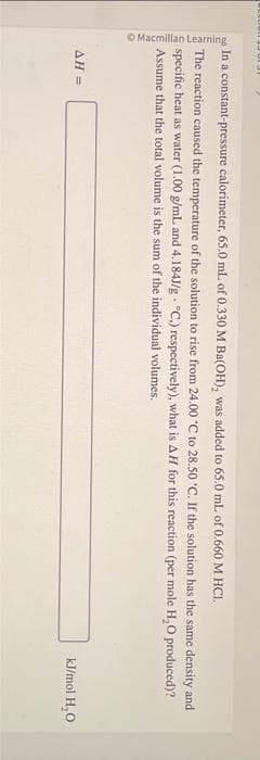 Macmillan Learning
C
In a constant-pressure calorimeter, 65.0 mL of 0.330 M Ba(OH), was added to 65.0 mL of 0.660 M HCI.
The reaction caused the temperature of the solution to rise from 24.00 °C to 28.50 °C. If the solution has the same density and
specific heat as water (1.00 g/mL and 4.184J/g °C.) respectively), what is AH for this reaction (per mole H₂O produced)?
Assume that the total volume is the sum of the individual volumes.
AH =
kJ/mol H₂O