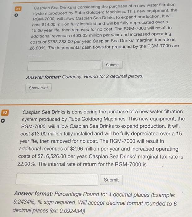 # 2
✪
Caspian Sea Drinks is considering the purchase of a new water filtration
system produced by Rube Goldberg Machines. This new equipment, the
RGM-7000, will allow Caspian Sea Drinks to expand production. It will
cost $14.00 million fully installed and will be fully depreciated over a
15.00 year life, then removed for no cost. The RGM-7000 will result in
additional revenues of $3.03 million per year and increased operating
costs of $783,283.00 per year. Caspian Sea Drinks' marginal tax rate is
26.00%. The incremental cash flows for produced by the RGM-7000 are
Submit
Answer format: Currency: Round to: 2 decimal places.
Show Hint
Caspian Sea Drinks is considering the purchase of a new water filtration
system produced by Rube Goldberg Machines. This new equipment, the
RGM-7000, will allow Caspian Sea Drinks to expand production. It will
cost $13.00 million fully installed and will be fully depreciated over a 15
year life, then removed for no cost. The RGM-7000 will result in
additional revenues of $2.96 million per year and increased operating
costs of $716,526.00 per year. Caspian Sea Drinks' marginal tax rate is
22.00%. The internal rate of return for the RGM-7000 is
Submit
Answer format: Percentage Round to: 4 decimal places (Example:
9.2434%, % sign required. Will accept decimal format rounded to 6
decimal places (ex: 0.092434))