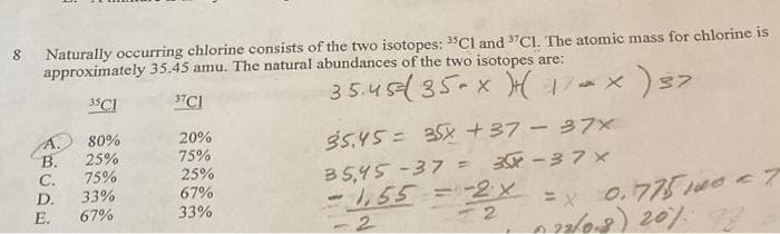 8 Naturally occurring chlorine consists of the two isotopes: 35Cl and 37Cl. The atomic mass for chlorine is
approximately 35.45 amu. The natural abundances of the two isotopes are:
35.45 ( 35 x (17-X
35C1
37C1
KAUAW
B.
C.
D.
E.
80%
25%
75%
33%
67%
20%
75%
25%
67%
33%
x ) 37
35.45= 35X +37-37x
35,45-37 = 3-37 x
-1,55= -2x = X
2
-
= x 0.7751000 - T
22/0-8) 20%.