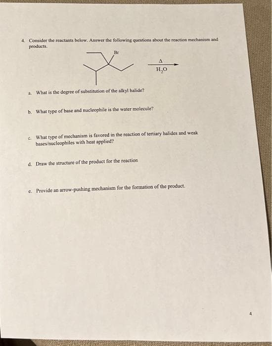 4. Consider the reactants below. Answer the following questions about the reaction mechanism and
products.
Br
x
a. What is the degree of substitution of the alkyl halide?
b. What type of base and nucleophile is the water molecule?
A
H₂O
c. What type of mechanism is favored in the reaction of tertiary halides and weak
bases/nucleophiles with heat applied?
d. Draw the structure of the product for the reaction
e. Provide an arrow-pushing mechanism for the formation of the product.
