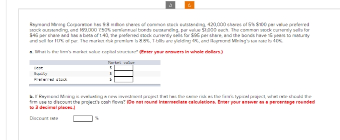 Debt
Equity
Preferred stock
Ĵ
Raymond Mining Corporation has 9.8 million shares of common stock outstanding, 420,000 shares of 5% $100 par value preferred
stock outstanding, and 169,000 7.50% semiannual bonds outstanding, par value $1,000 each. The common stock currently sells for
$46 per share and has a beta of 1.40, the preferred stock currently sells for $95 per share, and the bonds have 15 years to maturity
and sell for 117% of par. The market risk premium is 8.6 %, T-bills are yielding 4%, and Raymond Mining's tax rate is 40%.
a. What is the firm's market value capital structure? (Enter your answers in whole dollers.)
Market value
S
S
5
c
b. If Raymond Mining is evaluating a new investment project that has the same risk as the firm's typical project, what rate should the
firm use to discount the project's cash flows? (Do not round intermediate calculations. Enter your answer as a percentage rounded
to 3 decimal places.)
Discount rate