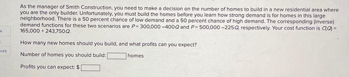 k
:
ces
As the manager of Smith Construction, you need to make a decision on the number of homes to build in a new residential area where
you are the only builder. Unfortunately, you must build the homes before you learn how strong demand is for homes in this large
neighborhood. There is a 50 percent chance of low demand and a 50 percent chance of high demand. The corresponding (inverse)
demand functions for these two scenarios are P= 300,000-400Q and P= 500,000 -225Q, respectively. Your cost function is CQ) =
165,000+ 243,750Q.
How many new homes should you build, and what profits can you expect?
Number of homes you should build:
homes
Profits you can expect: $1