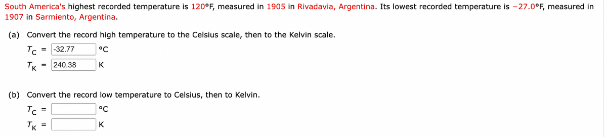 South America's highest recorded temperature is 120°F, measured in 1905 in Rivadavia, Argentina. Its lowest recorded temperature is -27.0°F, measured in
1907 in Sarmiento, Argentina.
(a) Convert the record high temperature to the Celsius scale, then to the Kelvin scale.
= -32.77
°C
K
Tc
тк
= 240.38
(b) Convert the record low temperature to Celsius, then to Kelvin.
°C
K
Tc
Тк
=
=