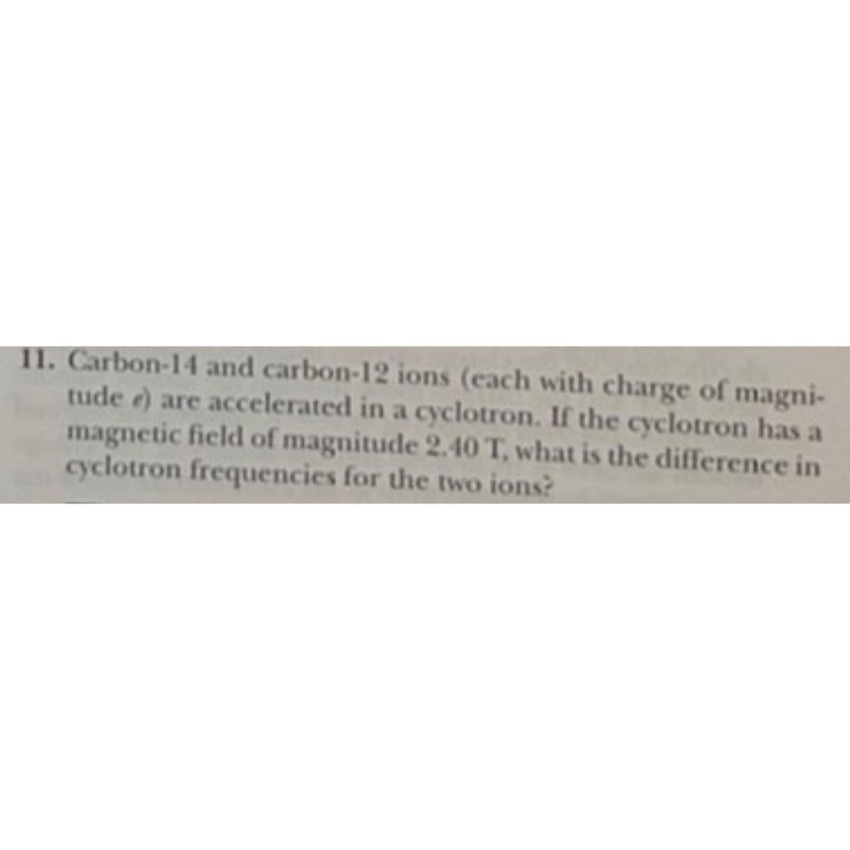 11. Carbon-14 and carbon-12 ions (each with charge of magni-
tude e) are accelerated in a cyclotron. If the cyclotron has a
magnetic field of magnitude 2.40 T, what is the difference in
cyclotron frequencies for the two ions?