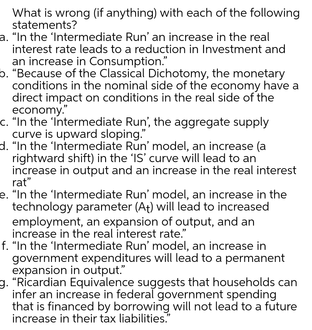What is wrong (if anything) with each of the following
statements?
a. “In the 'Intermediate Run' an increase in the real
interest rate leads to a reduction in Investment and
an increase in Consumption."
5. "Because of the Classical Dichotomy, the monetary
conditions in the nominal side of the economy have a
direct impact on conditions in the real side of the
economy."
c. "In the 'Intermediate Run', the aggregate supply
curve is upward sloping."
d. "In the 'Intermediate Run' model, an increase (a
rightward shift) in the 'IS' curve will lead to an
increase in output and an increase in the real interest
rat"
e. "In the 'Intermediate Run' model, an increase in the
technology parameter (A†) will lead to increased
employment, an expansion of output, and an
increase in the real interest rate."
f. "In the 'Intermediate Run' model, an increase in
government expenditures will lead to a permanent
expansion in output."
g. "Ricardian Equivalence suggests that households can
infer an increase in federal government spending
that is financed by borrowing will not lead to a future
increase in their tax liabilities."
