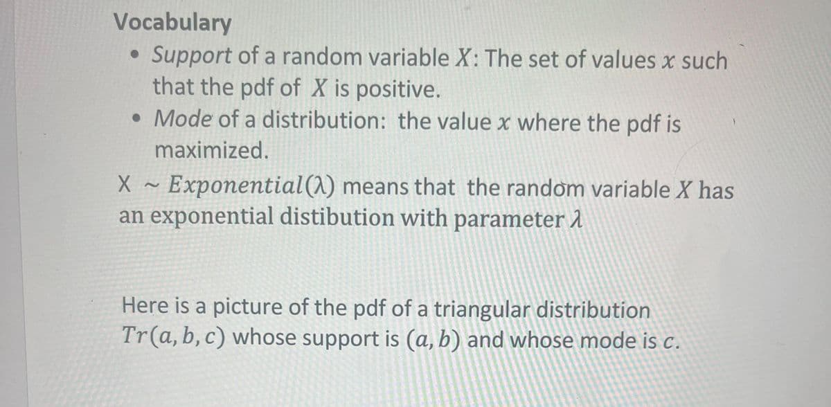 Vocabulary
• Support of a random variable X: The set of values x such
●
that the pdf of X is positive.
• Mode of a distribution: the value x where the pdf is
maximized.
X
Exponential (A) means that the random variable X has
an exponential distibution with parameter 1
Here is a picture of the pdf of a triangular distribution
Tr (a, b, c) whose support is (a, b) and whose mode is c