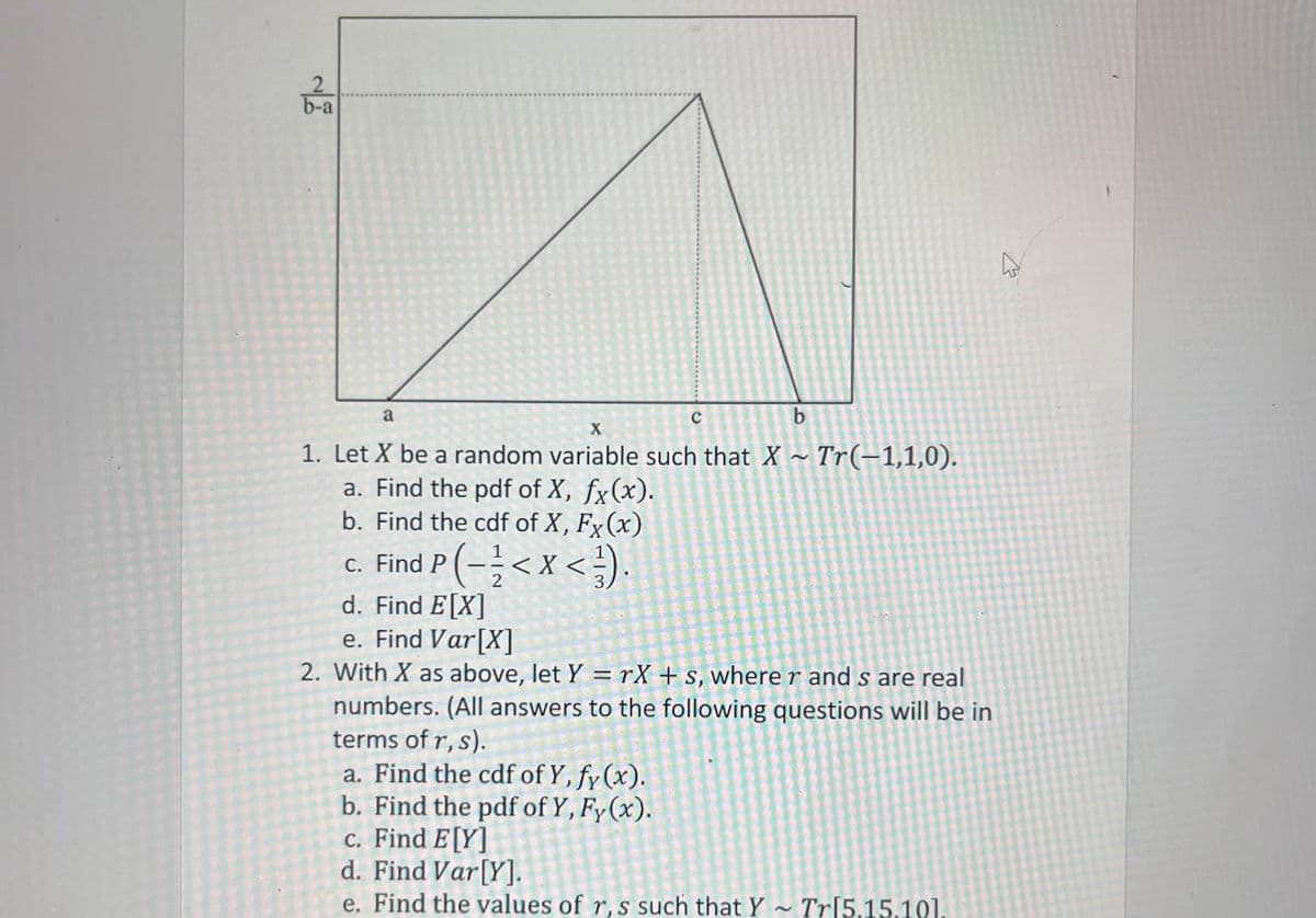 2
b-a
a
b
X
1. Let X be a random variable such that X~ Tr(-1,1,0).
a. Find the pdf of X, fx(x).
b. Find the cdf of X, Fx(x)
C
c. Find P(-/ < X <).
2
d. Find E[X]
e. Find Var[X]
2. With X as above, let Y=rX+s, where r and s are real
numbers. (All answers to the following questions will be in
terms of r, s).
a. Find the cdf of Y, fy (x).
b. Find the pdf of Y, Fy(x).
c. Find E[Y]
d. Find Var[Y].
e. Find the values of r, s such that Y~ Tr[5.15.101.
27