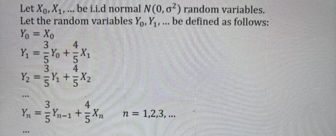 Let Xo, X₁, ... be i.i.d normal N(0, o²) random variables.
Let the random variables Yo, Y₁, ... be defined as follows:
Yo = Xo
3
4
Y₁ = - Yo + = X₁
5
3
Y₂ = =Y₁ +5X₂
***
3
4
Yn = 5 Yn-1 + 5 Xn
n = 1,2,3,...