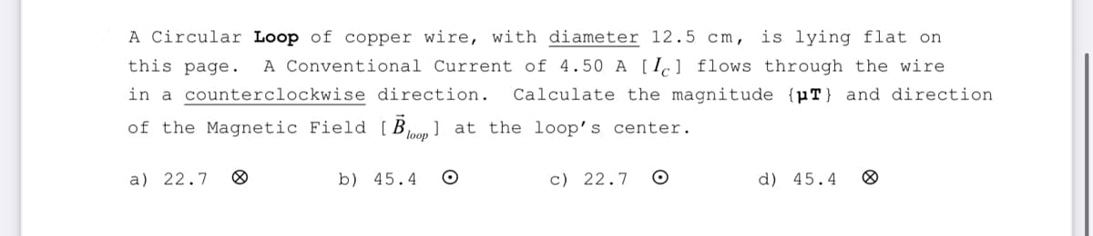 A Circular Loop of copper wire, with diameter 12.5 cm, is lying flat on
this page.
A Conventional Current of 4.50 A [Ic] flows through the wire
in a counterclockwise direction. Calculate the magnitude {μT) and direction.
of the Magnetic Field [Bo] at the loop's center.
loop
a) 22.7
b) 45.4 O
c) 22.7
O
d) 45.4 8
