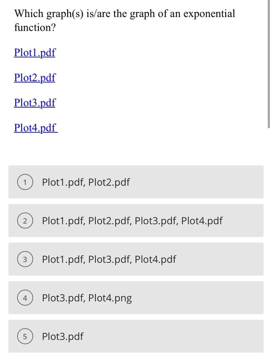 Which graph(s) is/are the graph of an exponential
function?
Plot1.pdf
Plot2.pdf
Plot3.pdf
Plot4.pdf
Plot1.pdf, Plot2.pdf
(2) Plot1.pdf, Plot2.pdf, plot3.pdf, plot4.pdf
(3) Plot1.pdf, Plot3.pdf, Plot4.pdf
(4) Plot3.pdf, Plot4.png
(5) Plot3.pdf