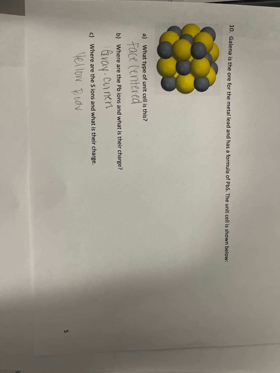 10. Galena is the ore for the metal lead and has a formula of PbS. The unit cell is shown below:
a) What type of unit cell is this?
Face Centered
b) Where are the Pb ions and what is their charge?
Gray. Corners
c) Where are the S ions and what is their charge.
Vellow Body
5
1