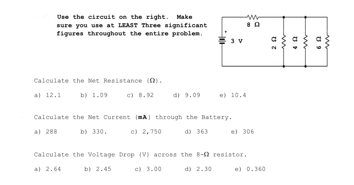 Use the circuit on the right. Make
sure you use at LEAST Three significant
figures throughout the entire problem.
Calculate the Net Resistance {}.
a) 12.1
b) 1.09
c) 8.92
b) 330.
c) 2,750
d) 9.09
Hole
Calculate the Net Current {mA} through the Battery.
a) 288
d) 363
c) 3.00
3 V
e) 10.4
Calculate the Voltage Drop (V) across the 8- resistor.
a) 2.64
b) 2.45
d) 2.30
8 Ω
e) 306
e) 0.360
2 Ω
4 Ω
www
U 9
www