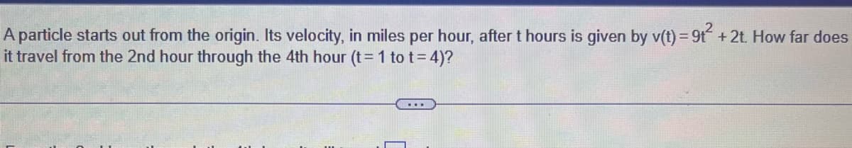 A particle starts out from the origin. Its velocity, in miles per hour, after t hours is given by v(t) = 9t² + 2t. How far does
it travel from the 2nd hour through the 4th hour (t = 1 to t = 4)?
...