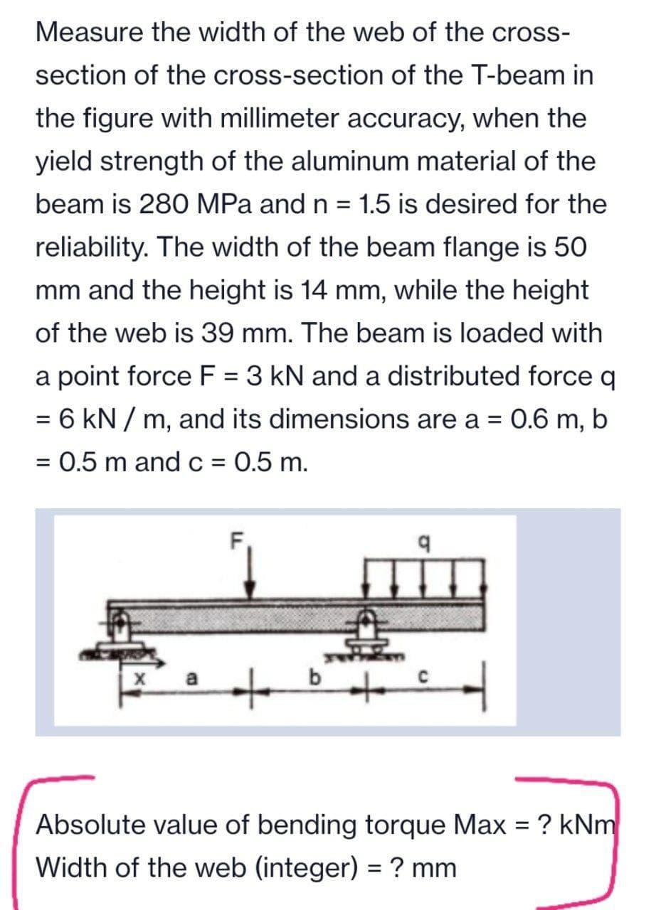 Measure the width of the web of the cross-
section of the cross-section of the T-beam in
the figure with millimeter accuracy, when the
yield strength of the aluminum material of the
beam is 280 MPa and n = 1.5 is desired for the
reliability. The width of the beam flange is 50
mm and the height is 14 mm, while the height
of the web is 39 mm. The beam is loaded with
a point force F = 3 kN and a distributed force q
= 6 kN / m, and its dimensions are a =
0.6 m, b
%3D
= 0.5 m and c = 0.5 m.
%3D
Absolute value of bending torque Max = ? kNm
Width of the web (integer) = ? mm
