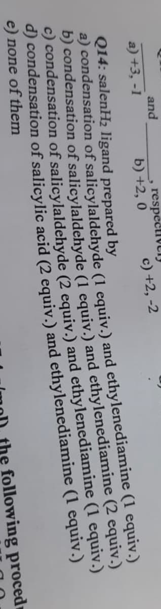 and
, respectIVtly
b) +2, 0
a) +3, -1
c) +2, -2
Q14: salenH2 ligand prepared by
a) condensation of salicylaldehyde (1 equiv.) and ethylenediamine (1 equiv.)
D) condensation of salicylaldehyde (1 equiv.) and ethylenediamine (2 equiv.)
C) condensation of salicylaldehyde (2 equiv.) and ethylenediamine (1 equiv.)
d) condensation of salicylic acid (2 equiv.) and ethylenediamine (1 equiv.)
e) none of them
following proced
