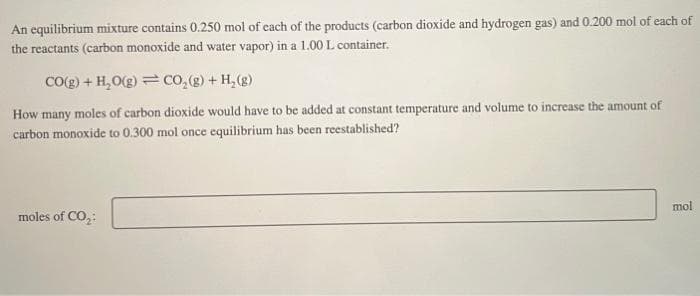 An equilibrium mixture contains 0.250 mol of each of the products (carbon dioxide and hydrogen gas) and 0.200 mol of each of
the reactants (carbon monoxide and water vapor) in a 1.00 L container.
CO(g) + H₂O(g) = CO₂ (g) + H₂(g)
How many moles of carbon dioxide would have to be added at constant temperature and volume to increase the amount of
carbon monoxide to 0.300 mol once equilibrium has been reestablished?
moles of CO₂:
mol
