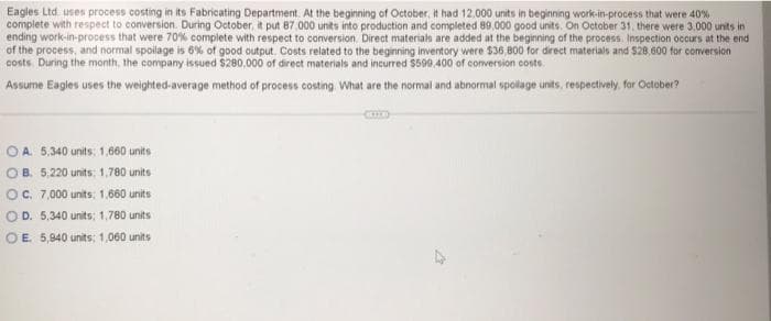 Eagles Ltd uses process costing in its Fabricating Department. At the beginning of October, it had 12,000 units in beginning work-in-process that were 40%
complete with respect to conversion. During October, it put 87.000 units into production and completed 89.000 good units. On October 31, there were 3.000 units in
ending work-in-process that were 70% complete with respect to conversion. Direct materials are added at the beginning of the process. Inspection occurs at the end
of the process, and normal spoilage is 6% of good output. Costs related to the beginning inventory were $36,800 for direct materials and $28,600 for conversion
costs. During the month, the company issued $280,000 of direct materials and incurred $599,400 of conversion costs
Assume Eagles uses the weighted-average method of process costing. What are the normal and abnormal spollage units, respectively for October?
OA. 5,340 units: 1,660 units
OB. 5,220 units; 1,780 units
OC. 7,000 units: 1,660 units
OD. 5,340 units: 1,780 units
OE. 5,940 units; 1,060 units
CERED