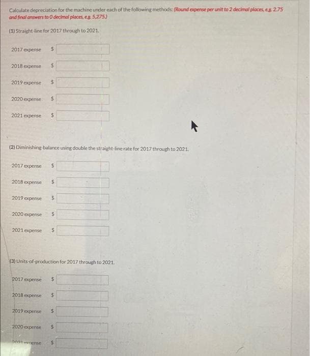 Calculate depreciation for the machine under each of the following methods: (Round expense per unit to 2 decimal places, eg 2.75
and final answers to O decimal places, eg. 5,275)
(1) Straight-line for 2017 through to 2021.
2017 expense $
2018 expense $
2019 expense $
2020 expense
2021 expense
(2) Diminishing-balance using double the straight-line rate for 2017 through to 2021.
2018 expense
2017 expense $
2019 expense
2020 expense
2021 expense
S
2018 expense
$
2019 expense
2020 expense
5001 mense
$
(3) Units-of-production for 2017 through to 2021.
$
2017 expense $
S
$
$
$
S
$