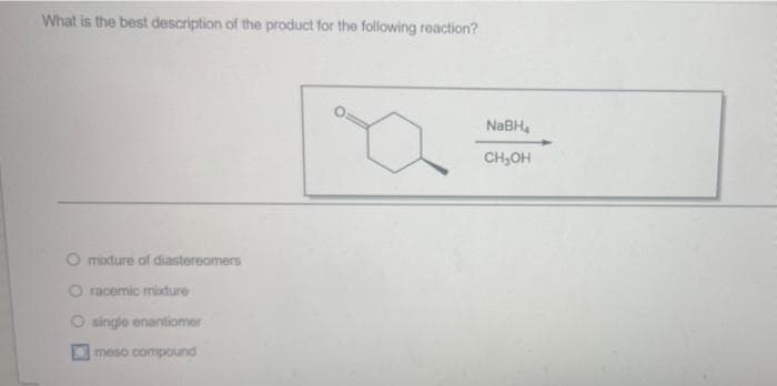 What is the best description of the product for the following reaction?
NABH,
CH,OH
O mixture of diastereomers
O racemic midure
O single enantiomer
meso compound
