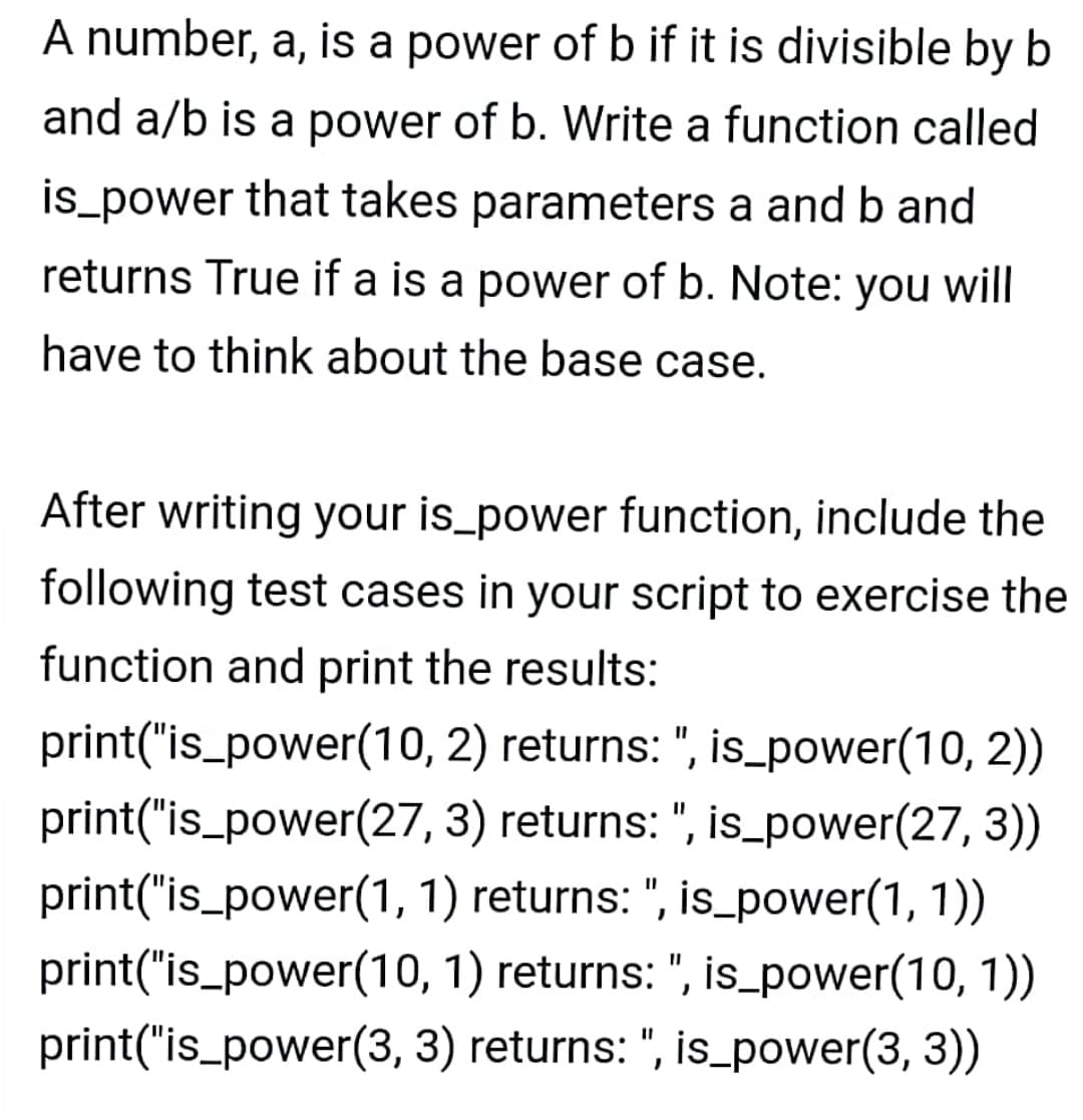 A number, a, is a power of b if it is divisible by b
and a/b is a power of b. Write a function called
is_power that takes parameters a and b and
returns True if a is a power of b. Note: you will
have to think about the base case.
After writing your is_power function, include the
following test cases in your script to exercise the
function and print the results:
print("is_power(10, 2) returns: ", is_power(10, 2))
print("is_power(27, 3) returns: ", is_power(27, 3))
print("is_power(1, 1) returns: ", is_power(1, 1))
print("is_power(10, 1) returns: ", is_power(10, 1))
print("is_power(3, 3) returns: ", is_power(3, 3))
