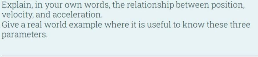 Explain, in your own words, the relationship between position,
velocity, and acceleration.
Give a real world example where it is useful to know these three
parameters.