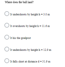 Where does the ball land?
O
It undershoots by height h = 3.0 m
It overshoots by height h = 11.6 m
O it his the goalpost
It undershoots by heighth = 12.9 m
It falls short at distance d = 31.9 m