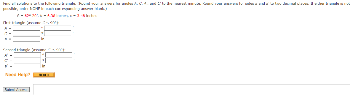 Find all solutions to the following triangle. (Round your answers for angles A, C, A', and C' to the nearest minute. Round your answers for sides a and a' to two decimal places. If either triangle is not
possible, enter NONE in each corresponding answer blank.)
B=62° 20', b = 6.38 inches, c = 3.48 inches
First triangle (assume C ≤ 90°):
A =
C =
a =
о
о
in
'
Second triangle (assume C'> 90°):
A' =
C' =
°
о
=
Need Help?
Submit Answer
in
Read It